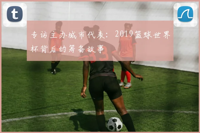 专访主办城市代表:2019篮球世界杯背后的筹备故事