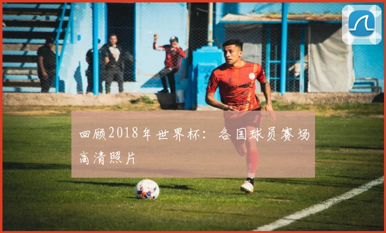 回顾2018年世界杯：各国球员赛场高清照片