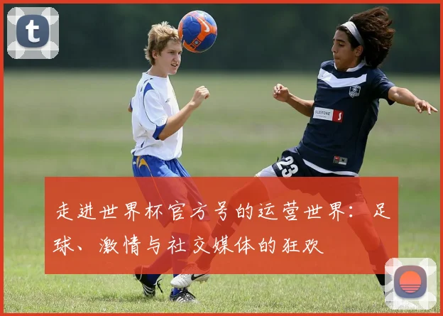 走进世界杯官方号的运营世界：足球、激情与社交媒体的狂欢