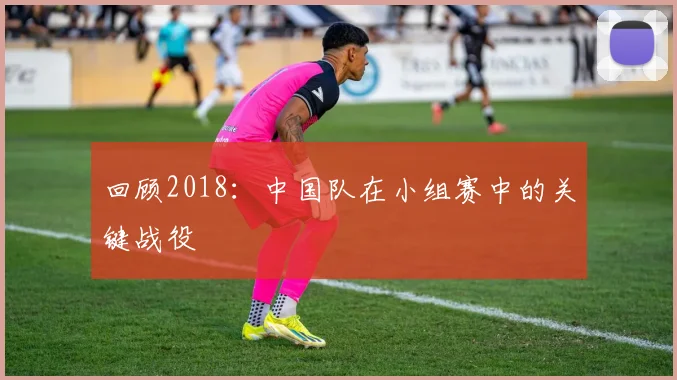 回顾2018：中国队在小组赛中的关键战役