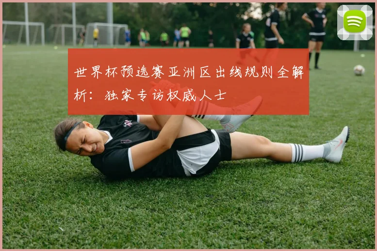 世界杯预选赛亚洲区出线规则全解析：独家专访权威人士
