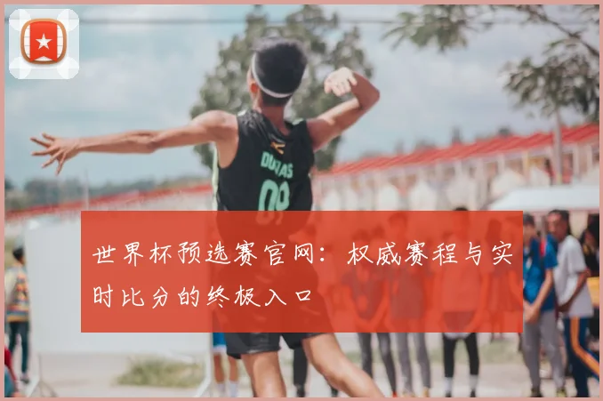 世界杯预选赛官网:权威赛程与实时比分的终极入口