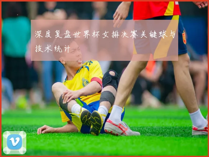 深度复盘世界杯女排决赛关键球与技术统计