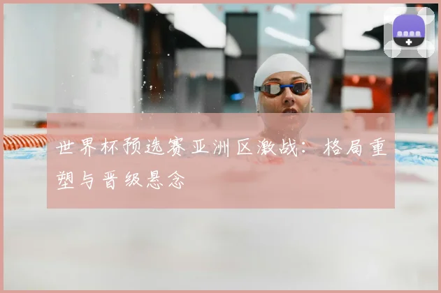 世界杯预选赛亚洲区激战：格局重塑与晋级悬念