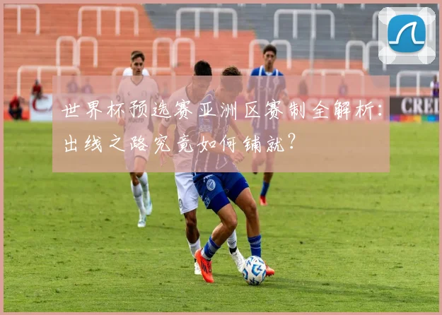 世界杯预选赛亚洲区赛制全解析：出线之路究竟如何铺就？
