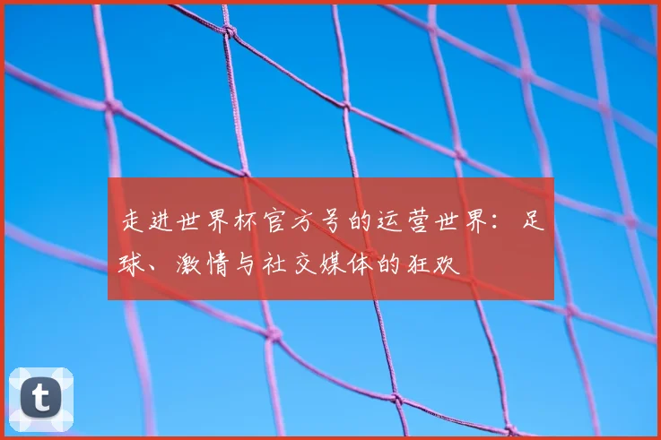 走进世界杯官方号的运营世界：足球、激情与社交媒体的狂欢