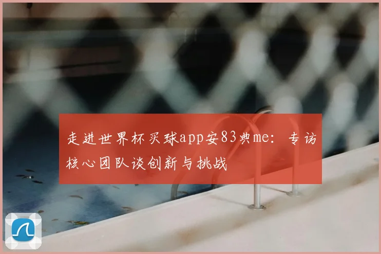 走进世界杯买球app安83典me：专访核心团队谈创新与挑战