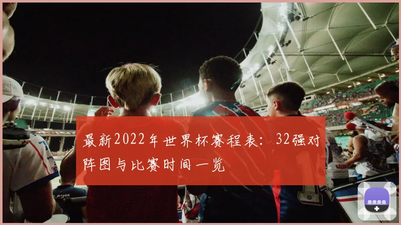 最新2022年世界杯赛程表：32强对阵图与比赛时间一览