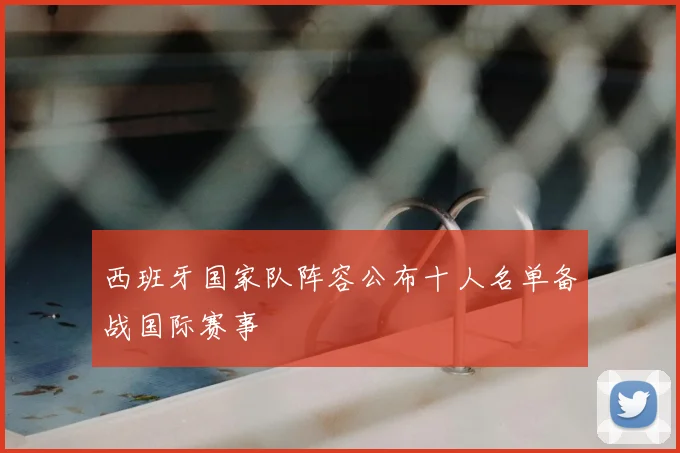 西班牙国家队阵容公布十人名单备战国际赛事