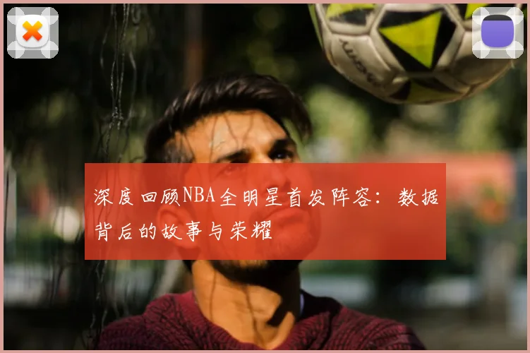 深度回顾NBA全明星首发阵容：数据背后的故事与荣耀