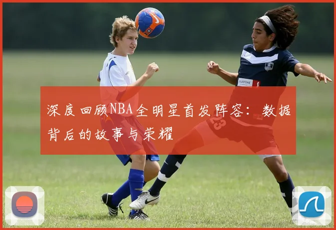 深度回顾NBA全明星首发阵容：数据背后的故事与荣耀