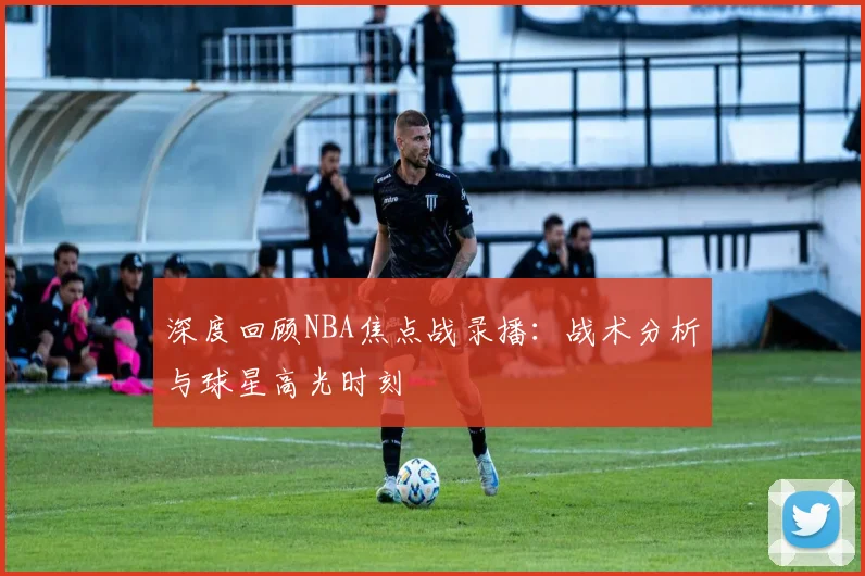深度回顾NBA焦点战录播：战术分析与球星高光时刻