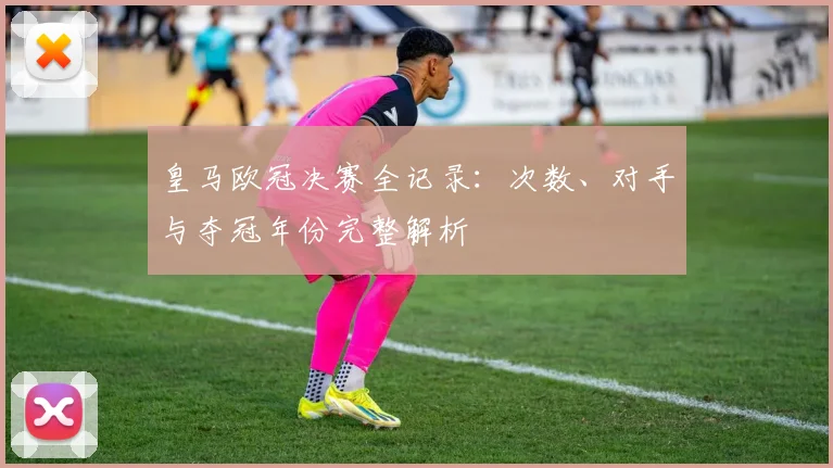 皇马欧冠决赛全记录：次数、对手与夺冠年份完整解析