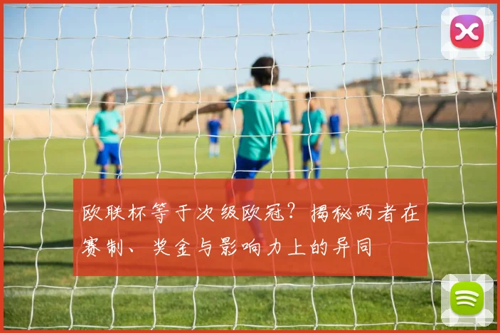 欧联杯等于次级欧冠？揭秘两者在赛制、奖金与影响力上的异同